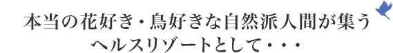 本当の花好き・鳥好きな自然派人間が集うヘルスリゾートとして･･･