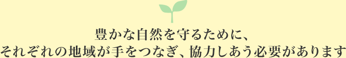 豊かな自然を守るために、それぞれの地域が手をつなぎ、協力しあう必要があります